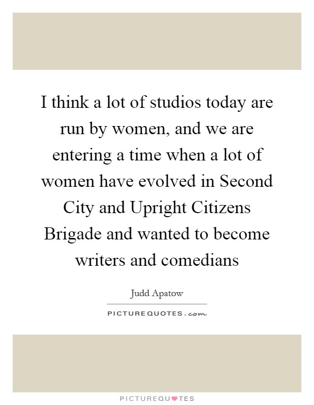 I think a lot of studios today are run by women, and we are entering a time when a lot of women have evolved in Second City and Upright Citizens Brigade and wanted to become writers and comedians Picture Quote #1