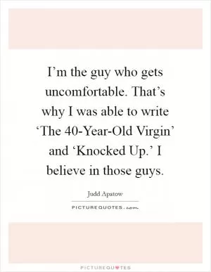 I’m the guy who gets uncomfortable. That’s why I was able to write ‘The 40-Year-Old Virgin’ and ‘Knocked Up.’ I believe in those guys Picture Quote #1