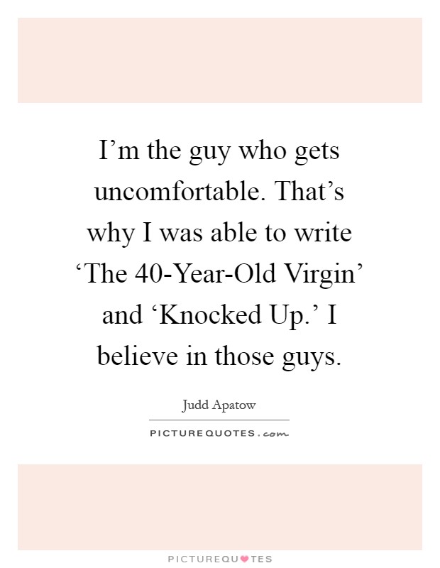 I'm the guy who gets uncomfortable. That's why I was able to write ‘The 40-Year-Old Virgin' and ‘Knocked Up.' I believe in those guys Picture Quote #1