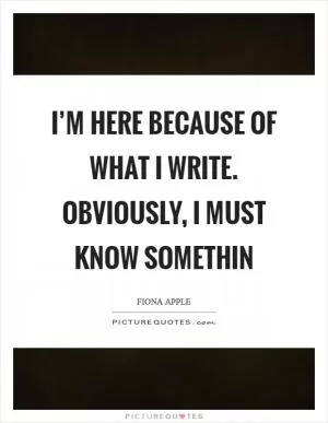 I’m here because of what I write. Obviously, I must know somethin Picture Quote #1