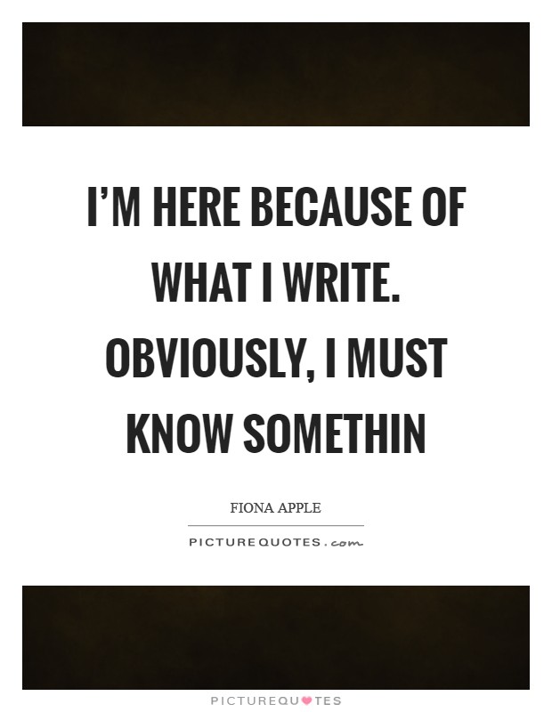 I'm here because of what I write. Obviously, I must know somethin Picture Quote #1