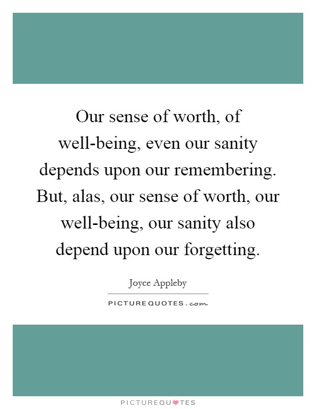 Our sense of worth, of well-being, even our sanity depends upon our remembering. But, alas, our sense of worth, our well-being, our sanity also depend upon our forgetting Picture Quote #1