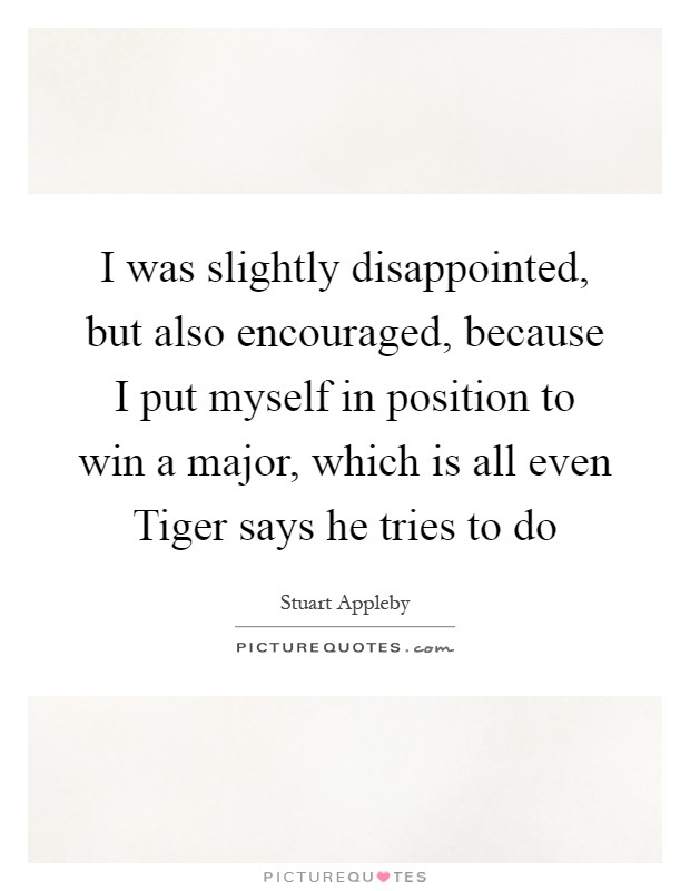 I was slightly disappointed, but also encouraged, because I put myself in position to win a major, which is all even Tiger says he tries to do Picture Quote #1