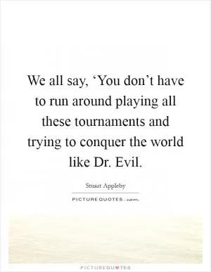 We all say, ‘You don’t have to run around playing all these tournaments and trying to conquer the world like Dr. Evil Picture Quote #1