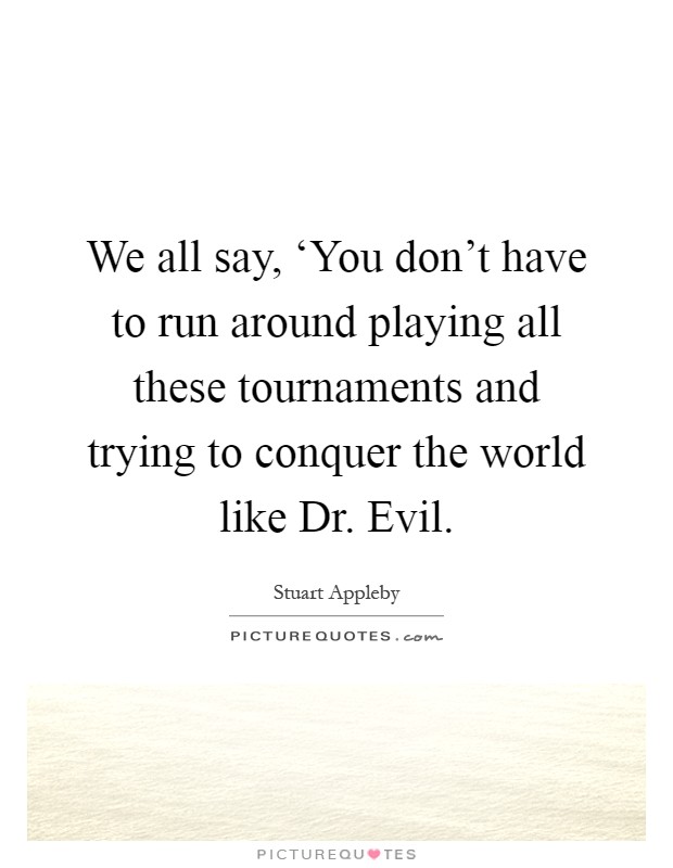 We all say, ‘You don't have to run around playing all these tournaments and trying to conquer the world like Dr. Evil Picture Quote #1