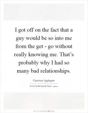 I got off on the fact that a guy would be so into me from the get - go without really knowing me. That’s probably why I had so many bad relationships Picture Quote #1