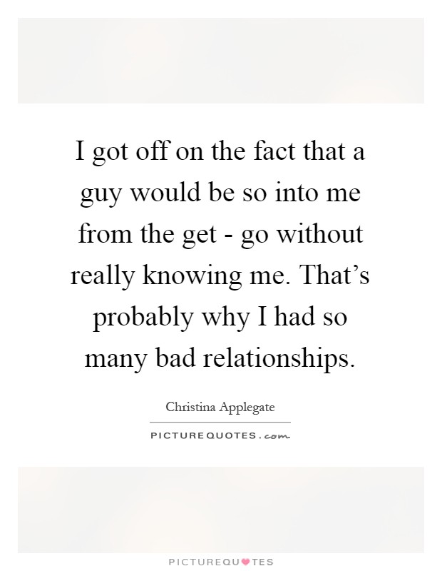 I got off on the fact that a guy would be so into me from the get - go without really knowing me. That's probably why I had so many bad relationships Picture Quote #1