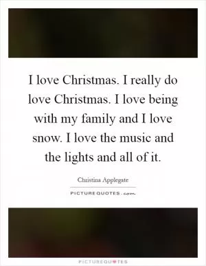 I love Christmas. I really do love Christmas. I love being with my family and I love snow. I love the music and the lights and all of it Picture Quote #1