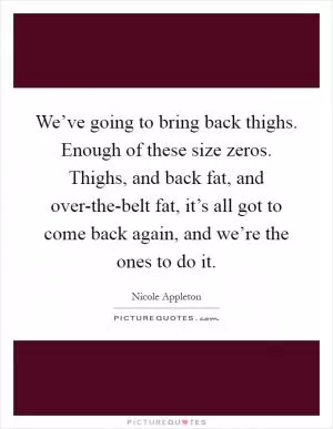 We’ve going to bring back thighs. Enough of these size zeros. Thighs, and back fat, and over-the-belt fat, it’s all got to come back again, and we’re the ones to do it Picture Quote #1