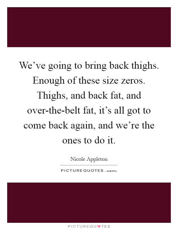 We've going to bring back thighs. Enough of these size zeros. Thighs, and back fat, and over-the-belt fat, it's all got to come back again, and we're the ones to do it Picture Quote #1