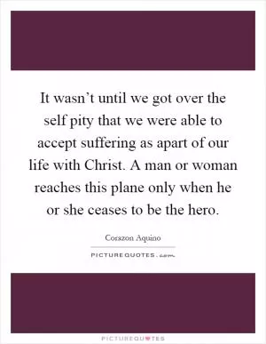 It wasn’t until we got over the self pity that we were able to accept suffering as apart of our life with Christ. A man or woman reaches this plane only when he or she ceases to be the hero Picture Quote #1