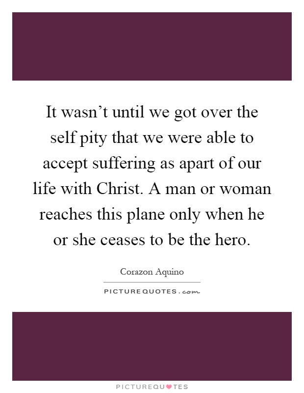 It wasn't until we got over the self pity that we were able to accept suffering as apart of our life with Christ. A man or woman reaches this plane only when he or she ceases to be the hero Picture Quote #1