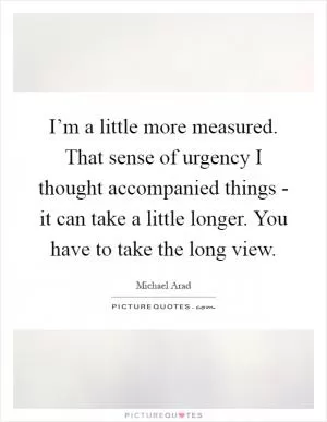I’m a little more measured. That sense of urgency I thought accompanied things - it can take a little longer. You have to take the long view Picture Quote #1