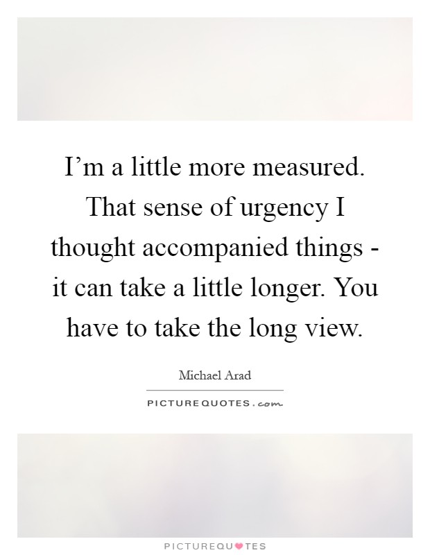 I'm a little more measured. That sense of urgency I thought accompanied things - it can take a little longer. You have to take the long view Picture Quote #1