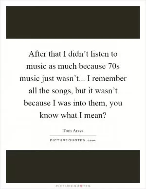 After that I didn’t listen to music as much because  70s music just wasn’t... I remember all the songs, but it wasn’t because I was into them, you know what I mean? Picture Quote #1