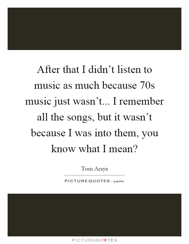 After that I didn't listen to music as much because  70s music just wasn't... I remember all the songs, but it wasn't because I was into them, you know what I mean? Picture Quote #1