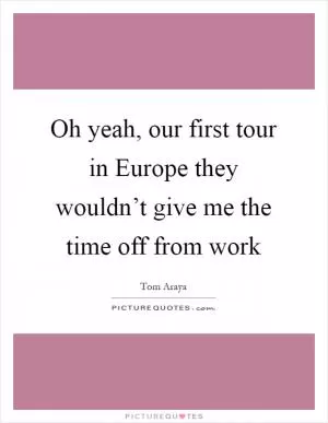 Oh yeah, our first tour in Europe they wouldn’t give me the time off from work Picture Quote #1