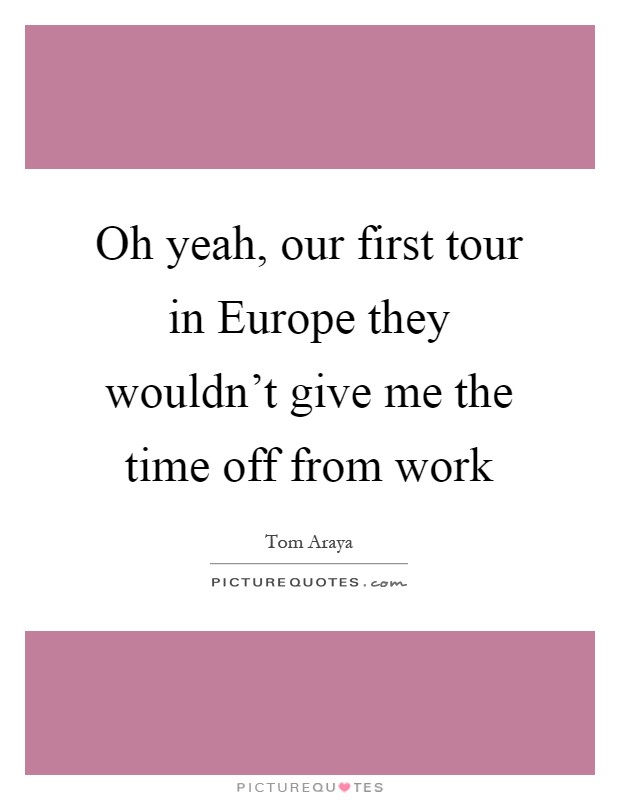 Oh yeah, our first tour in Europe they wouldn't give me the time off from work Picture Quote #1