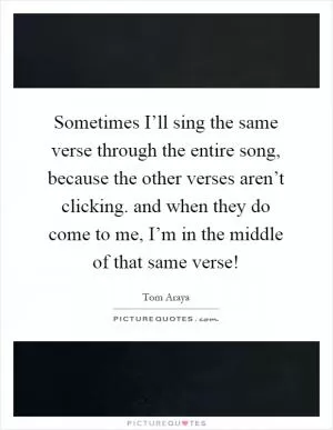 Sometimes I’ll sing the same verse through the entire song, because the other verses aren’t clicking. and when they do come to me, I’m in the middle of that same verse! Picture Quote #1