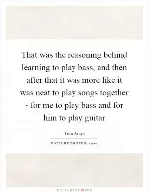 That was the reasoning behind learning to play bass, and then after that it was more like it was neat to play songs together - for me to play bass and for him to play guitar Picture Quote #1