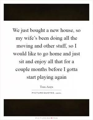 We just bought a new house, so my wife’s been doing all the moving and other stuff, so I would like to go home and just sit and enjoy all that for a couple months before I gotta start playing again Picture Quote #1