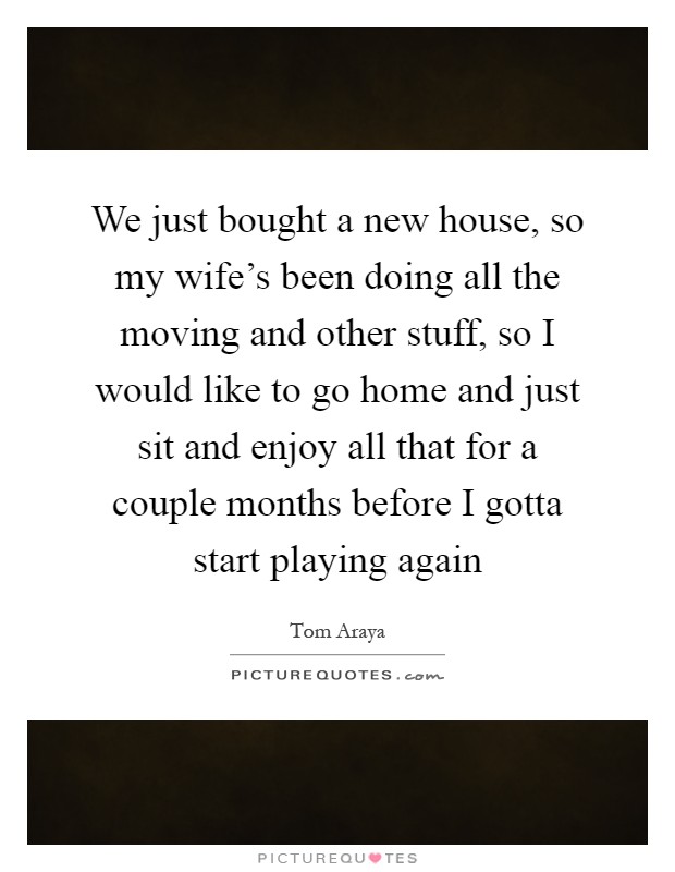 We just bought a new house, so my wife's been doing all the moving and other stuff, so I would like to go home and just sit and enjoy all that for a couple months before I gotta start playing again Picture Quote #1