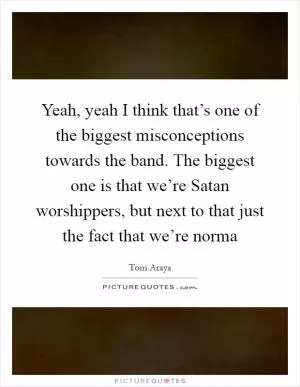 Yeah, yeah I think that’s one of the biggest misconceptions towards the band. The biggest one is that we’re Satan worshippers, but next to that just the fact that we’re norma Picture Quote #1