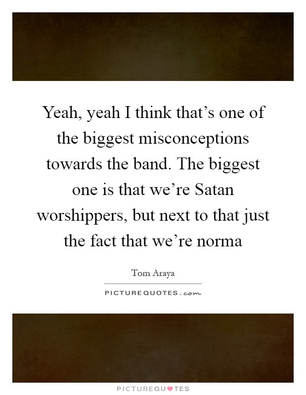 Yeah, yeah I think that's one of the biggest misconceptions towards the band. The biggest one is that we're Satan worshippers, but next to that just the fact that we're norma Picture Quote #1
