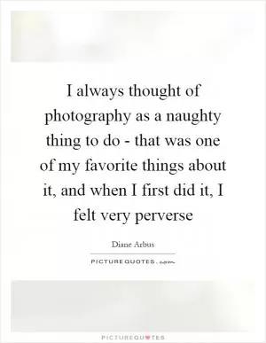 I always thought of photography as a naughty thing to do - that was one of my favorite things about it, and when I first did it, I felt very perverse Picture Quote #1