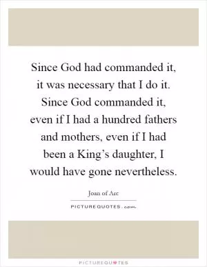 Since God had commanded it, it was necessary that I do it. Since God commanded it, even if I had a hundred fathers and mothers, even if I had been a King’s daughter, I would have gone nevertheless Picture Quote #1