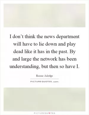 I don’t think the news department will have to lie down and play dead like it has in the past. By and large the network has been understanding, but then so have I Picture Quote #1