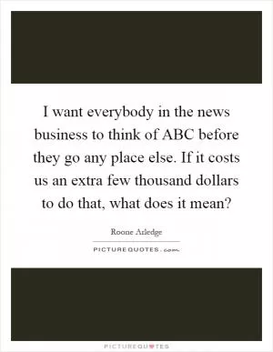 I want everybody in the news business to think of ABC before they go any place else. If it costs us an extra few thousand dollars to do that, what does it mean? Picture Quote #1