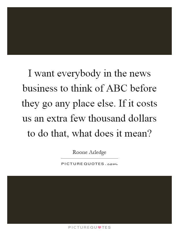 I want everybody in the news business to think of ABC before they go any place else. If it costs us an extra few thousand dollars to do that, what does it mean? Picture Quote #1