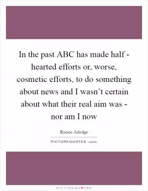In the past ABC has made half - hearted efforts or, worse, cosmetic efforts, to do something about news and I wasn’t certain about what their real aim was - nor am I now Picture Quote #1