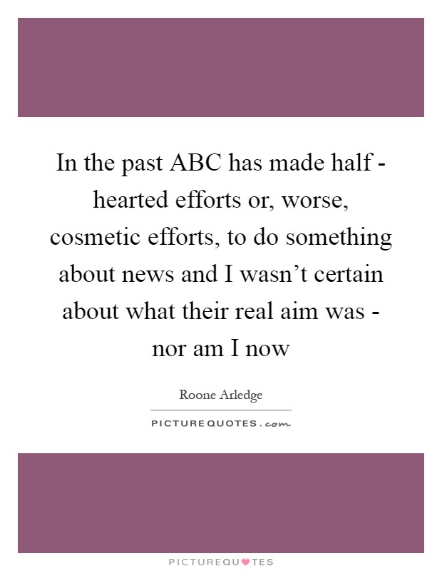 In the past ABC has made half - hearted efforts or, worse, cosmetic efforts, to do something about news and I wasn't certain about what their real aim was - nor am I now Picture Quote #1