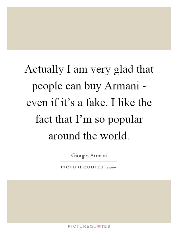 Actually I am very glad that people can buy Armani - even if it's a fake. I like the fact that I'm so popular around the world Picture Quote #1