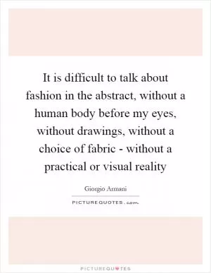 It is difficult to talk about fashion in the abstract, without a human body before my eyes, without drawings, without a choice of fabric - without a practical or visual reality Picture Quote #1