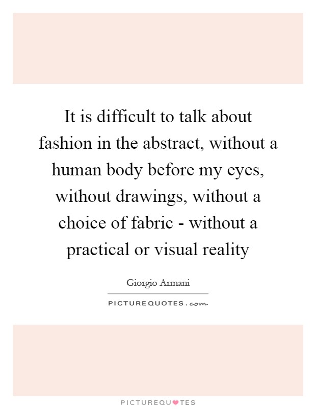It is difficult to talk about fashion in the abstract, without a human body before my eyes, without drawings, without a choice of fabric - without a practical or visual reality Picture Quote #1