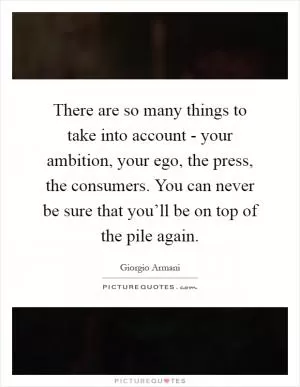 There are so many things to take into account - your ambition, your ego, the press, the consumers. You can never be sure that you’ll be on top of the pile again Picture Quote #1