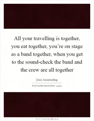 All your travelling is together, you eat together, you’re on stage as a band together, when you get to the sound-check the band and the crew are all together Picture Quote #1
