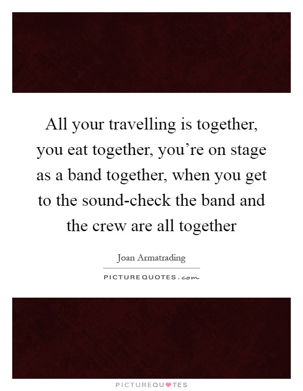All your travelling is together, you eat together, you're on stage as a band together, when you get to the sound-check the band and the crew are all together Picture Quote #1