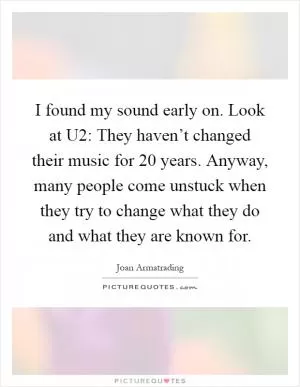 I found my sound early on. Look at U2: They haven’t changed their music for 20 years. Anyway, many people come unstuck when they try to change what they do and what they are known for Picture Quote #1