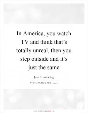In America, you watch TV and think that’s totally unreal, then you step outside and it’s just the same Picture Quote #1