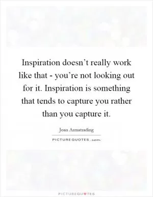 Inspiration doesn’t really work like that - you’re not looking out for it. Inspiration is something that tends to capture you rather than you capture it Picture Quote #1
