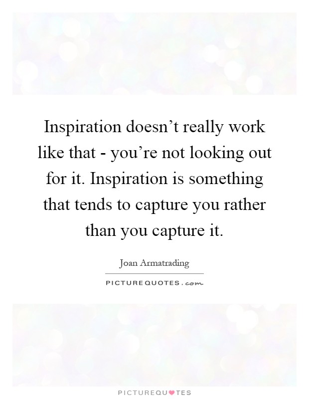 Inspiration doesn't really work like that - you're not looking out for it. Inspiration is something that tends to capture you rather than you capture it Picture Quote #1
