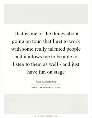 That is one of the things about going on tour, that I get to work with some really talented people and it allows me to be able to listen to them as well - and just have fun on stage Picture Quote #1