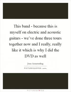 This band - because this is myself on electric and acoustic guitars - we’ve done three tours together now and I really, really like it which is why I did the DVD as well Picture Quote #1