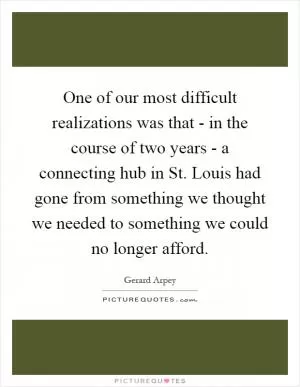 One of our most difficult realizations was that - in the course of two years - a connecting hub in St. Louis had gone from something we thought we needed to something we could no longer afford Picture Quote #1