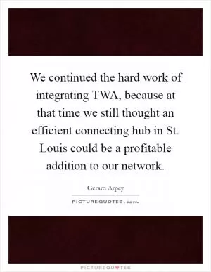 We continued the hard work of integrating TWA, because at that time we still thought an efficient connecting hub in St. Louis could be a profitable addition to our network Picture Quote #1