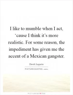 I like to mumble when I act, ‘cause I think it’s more realistic. For some reason, the impediment has given me the accent of a Mexican gangster Picture Quote #1